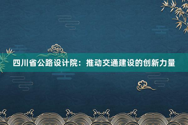 四川省公路设计院：推动交通建设的创新力量